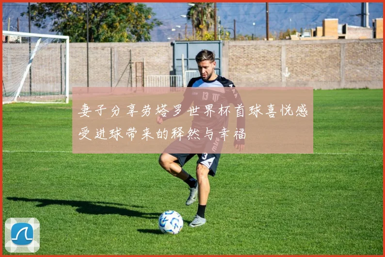 妻子分享劳塔罗世界杯首球喜悦感受进球带来的释然与幸福