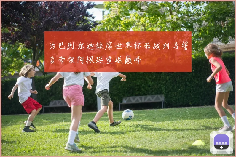 为巴列尔迪缺席世界杯而战利马誓言带领阿根廷重返巅峰