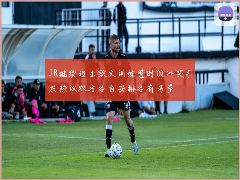 JR继续追击欧文训练营时间冲突引发热议双方各自安排各有考量