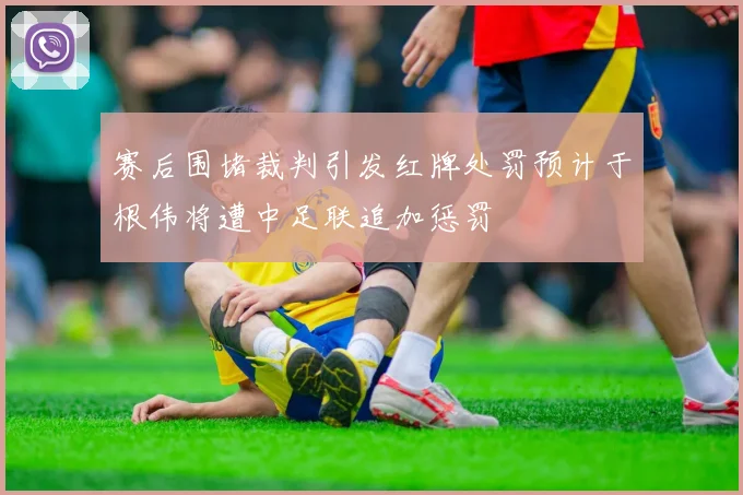 赛后围堵裁判引发红牌处罚预计于根伟将遭中足联追加惩罚