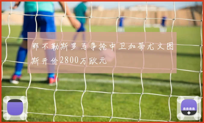 那不勒斯罗马争抢中卫加蒂尤文图斯开价2800万欧元