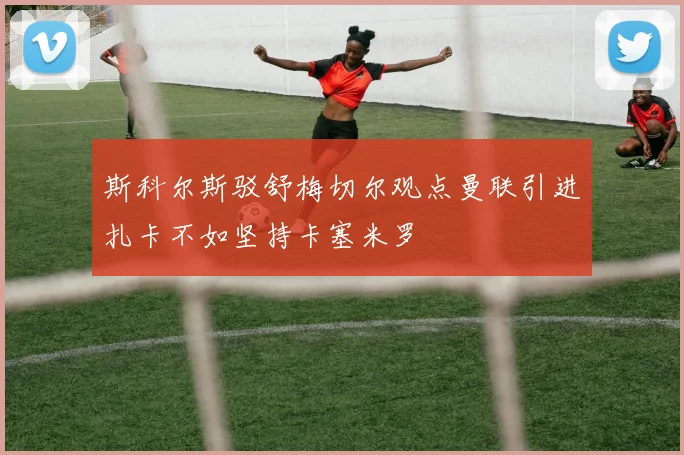 斯科尔斯驳舒梅切尔观点曼联引进扎卡不如坚持卡塞米罗
