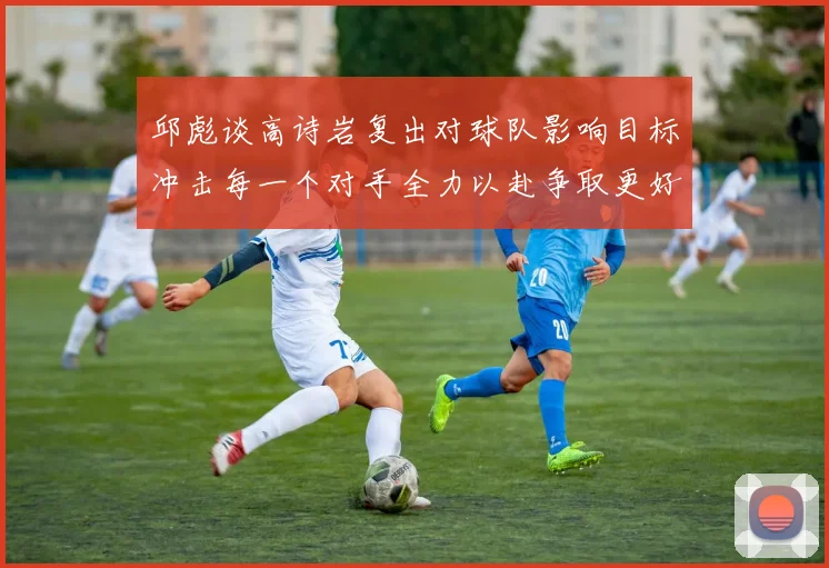 邱彪谈高诗岩复出对球队影响目标冲击每一个对手全力以赴争取更好成绩