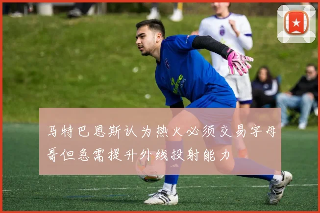 马特巴恩斯认为热火必须交易字母哥但急需提升外线投射能力
