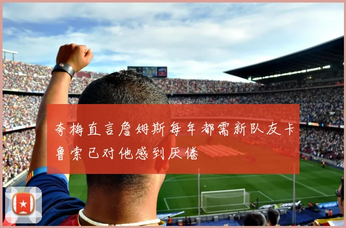 夸梅直言詹姆斯每年都需新队友卡鲁索已对他感到厌倦