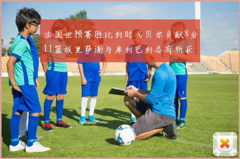 法国世预赛胜比利时戈贝尔贡献8分11篮板里萨谢与库利巴利各有斩获