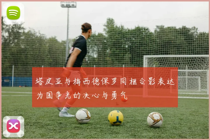 塔皮亚与梅西德保罗同框合影表达为国争光的决心与勇气