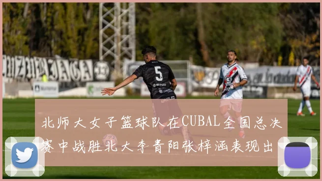 北师大女子篮球队在CUBAL全国总决赛中战胜北大李青阳张梓涵表现出色助力胜利