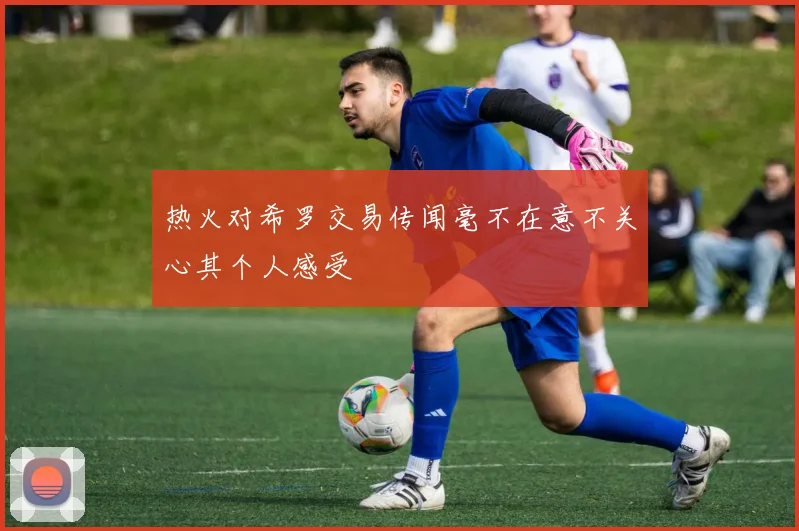 热火对希罗交易传闻毫不在意不关心其个人感受