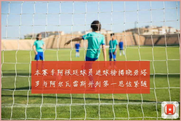 本赛季阿根廷球员进球榜揭晓劳塔罗与阿尔瓦雷斯并列第一恩佐紧随其后