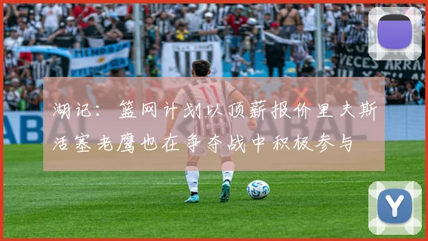 湖记：篮网计划以顶薪报价里夫斯活塞老鹰也在争夺战中积极参与